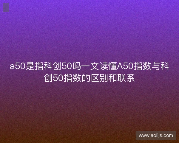 a50是指科创50吗一文读懂A50指数与科创50指数的区别和联系