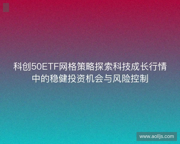 科创50ETF网格策略探索科技成长行情中的稳健投资机会与风险控制 科创50ETF网格策略探索科技成长行情中的稳健投资机会与风险控制